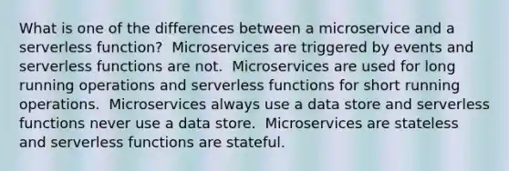 What is one of the differences between a microservice and a serverless function? ​ Microservices are triggered by events and serverless functions are not. ​ Microservices are used for long running operations and serverless functions for short running operations. ​ Microservices always use a data store and serverless functions never use a data store. ​ Microservices are stateless and serverless functions are stateful.