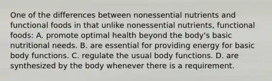 One of the differences between nonessential nutrients and functional foods in that unlike nonessential nutrients, functional foods: A. promote optimal health beyond the body's basic nutritional needs. B. are essential for providing energy for basic body functions. C. regulate the usual body functions. D. are synthesized by the body whenever there is a requirement.