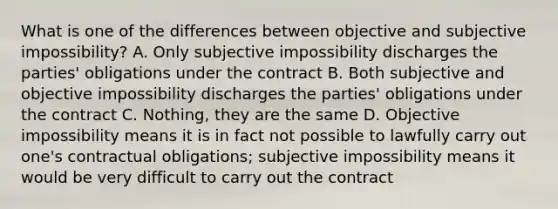 What is one of the differences between objective and subjective impossibility? A. Only subjective impossibility discharges the parties' obligations under the contract B. Both subjective and objective impossibility discharges the parties' obligations under the contract C. Nothing, they are the same D. Objective impossibility means it is in fact not possible to lawfully carry out one's contractual obligations; subjective impossibility means it would be very difficult to carry out the contract