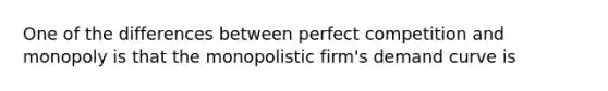 One of the differences between perfect competition and monopoly is that the monopolistic firm's demand curve is