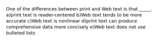 One of the differences between print and Web text is that _____. a)print text is reader-centered b)Web text tends to be more accurate c)Web text is nonlinear d)print text can produce comprehensive data more concisely e)Web text does not use bulleted lists