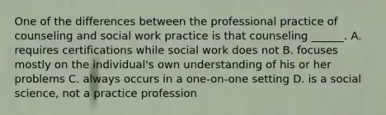 One of the differences between the professional practice of counseling and social work practice is that counseling ______. A. requires certifications while social work does not B. focuses mostly on the individual's own understanding of his or her problems C. always occurs in a one-on-one setting D. is a social science, not a practice profession