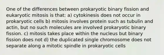 One of the differences between prokaryotic binary fission and eukaryotic mitosis is that: a) cytokinesis does not occur in prokaryotic cells b) mitosis involves protein such as tubulin and actin, but no such molecules are involved prokaryotic binary fission. c) mitosis takes place within the nucleus but binary fission does not d) the duplicated single chromosome does not separate along a mitotic spindle in prokaryotic cells