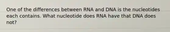 One of the differences between RNA and DNA is the nucleotides each contains. What nucleotide does RNA have that DNA does not?