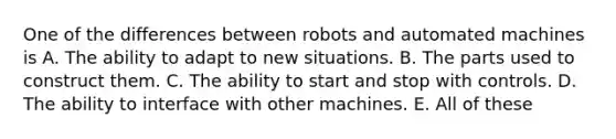 One of the differences between robots and automated machines is A. The ability to adapt to new situations. B. The parts used to construct them. C. The ability to start and stop with controls. D. The ability to interface with other machines. E. All of these