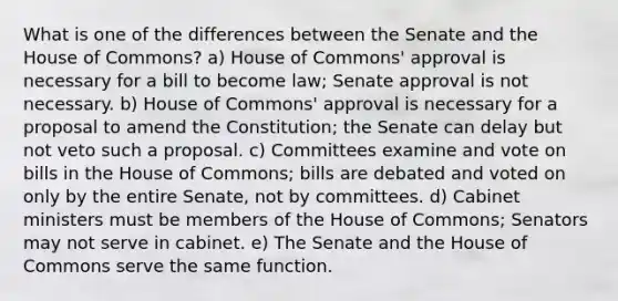 What is one of the differences between the Senate and the House of Commons? a) House of Commons' approval is necessary for a bill to become law; Senate approval is not necessary. b) House of Commons' approval is necessary for a proposal to amend the Constitution; the Senate can delay but not veto such a proposal. c) Committees examine and vote on bills in the House of Commons; bills are debated and voted on only by the entire Senate, not by committees. d) Cabinet ministers must be members of the House of Commons; Senators may not serve in cabinet. e) The Senate and the House of Commons serve the same function.