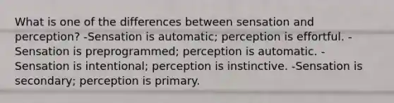 What is one of the differences between sensation and perception? -Sensation is automatic; perception is effortful. -Sensation is preprogrammed; perception is automatic. -Sensation is intentional; perception is instinctive. -Sensation is secondary; perception is primary.