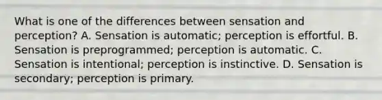 What is one of the differences between sensation and perception? A. Sensation is automatic; perception is effortful. B. Sensation is preprogrammed; perception is automatic. C. Sensation is intentional; perception is instinctive. D. Sensation is secondary; perception is primary.