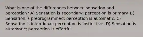 What is one of the differences between sensation and perception? A) Sensation is secondary; perception is primary. B) Sensation is preprogrammed; perception is automatic. C) Sensation is intentional; perception is instinctive. D) Sensation is automatic; perception is effortful.