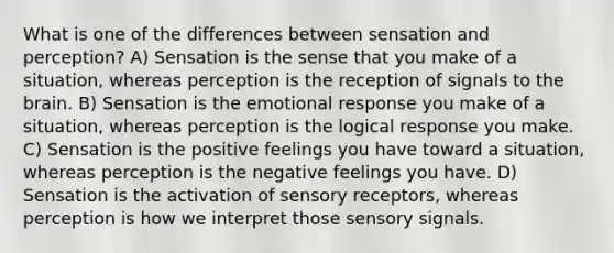 What is one of the differences between sensation and perception? A) Sensation is the sense that you make of a situation, whereas perception is the reception of signals to the brain. B) Sensation is the emotional response you make of a situation, whereas perception is the logical response you make. C) Sensation is the positive feelings you have toward a situation, whereas perception is the negative feelings you have. D) Sensation is the activation of sensory receptors, whereas perception is how we interpret those sensory signals.