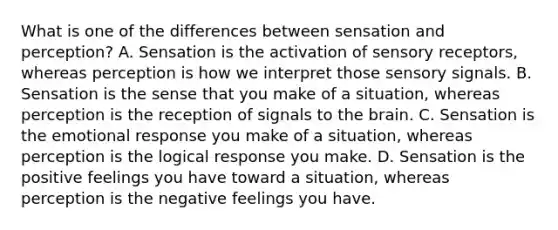 What is one of the differences between sensation and perception? A. Sensation is the activation of sensory receptors, whereas perception is how we interpret those sensory signals. B. Sensation is the sense that you make of a situation, whereas perception is the reception of signals to the brain. C. Sensation is the emotional response you make of a situation, whereas perception is the logical response you make. D. Sensation is the positive feelings you have toward a situation, whereas perception is the negative feelings you have.