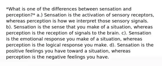 *What is one of the differences between sensation and perception?* a.) Sensation is the activation of sensory receptors, whereas perception is how we interpret those sensory signals. b). Sensation is the sense that you make of a situation, whereas perception is the reception of signals to the brain. c). Sensation is the emotional response you make of a situation, whereas perception is the logical response you make. d). Sensation is the positive feelings you have toward a situation, whereas perception is the negative feelings you have.