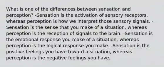 What is one of the differences between sensation and perception? -Sensation is the activation of sensory receptors, whereas perception is how we interpret those sensory signals. -Sensation is the sense that you make of a situation, whereas perception is the reception of signals to the brain. -Sensation is the emotional response you make of a situation, whereas perception is the logical response you make. -Sensation is the positive feelings you have toward a situation, whereas perception is the negative feelings you have.