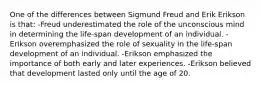 One of the differences between Sigmund Freud and Erik Erikson is that: -Freud underestimated the role of the unconscious mind in determining the life-span development of an individual. -Erikson overemphasized the role of sexuality in the life-span development of an individual. -Erikson emphasized the importance of both early and later experiences. -Erikson believed that development lasted only until the age of 20.