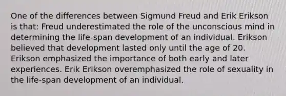 One of the differences between Sigmund Freud and Erik Erikson is that: Freud underestimated the role of the unconscious mind in determining the life-span development of an individual. Erikson believed that development lasted only until the age of 20. Erikson emphasized the importance of both early and later experiences. Erik Erikson overemphasized the role of sexuality in the life-span development of an individual.