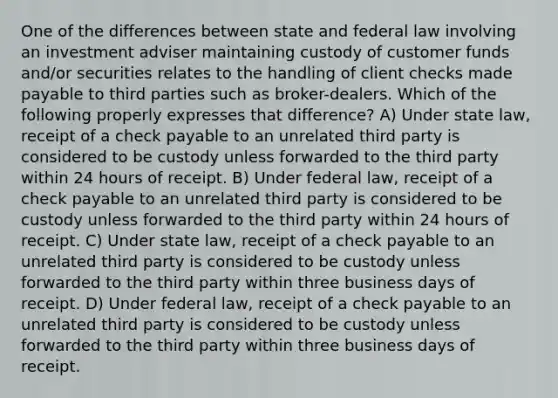 One of the differences between state and federal law involving an investment adviser maintaining custody of customer funds and/or securities relates to the handling of client checks made payable to third parties such as broker-dealers. Which of the following properly expresses that difference? A) Under state law, receipt of a check payable to an unrelated third party is considered to be custody unless forwarded to the third party within 24 hours of receipt. B) Under federal law, receipt of a check payable to an unrelated third party is considered to be custody unless forwarded to the third party within 24 hours of receipt. C) Under state law, receipt of a check payable to an unrelated third party is considered to be custody unless forwarded to the third party within three business days of receipt. D) Under federal law, receipt of a check payable to an unrelated third party is considered to be custody unless forwarded to the third party within three business days of receipt.