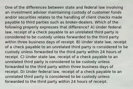 One of the differences between state and federal law involving an investment adviser maintaining custody of customer funds and/or securities relates to the handling of client checks made payable to third parties such as broker-dealers. Which of the following properly expresses that difference? A) Under federal law, receipt of a check payable to an unrelated third party is considered to be custody unless forwarded to the third party within three business days of receipt. B) Under state law, receipt of a check payable to an unrelated third party is considered to be custody unless forwarded to the third party within 24 hours of receipt. C) Under state law, receipt of a check payable to an unrelated third party is considered to be custody unless forwarded to the third party within three business days of receipt. D) Under federal law, receipt of a check payable to an unrelated third party is considered to be custody unless forwarded to the third party within 24 hours of receipt.