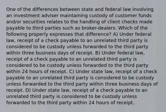 One of the differences between state and federal law involving an investment adviser maintaining custody of customer funds and/or securities relates to the handling of client checks made payable to third parties such as broker-dealers. Which of the following properly expresses that difference? A) Under federal law, receipt of a check payable to an unrelated third party is considered to be custody unless forwarded to the third party within three business days of receipt. B) Under federal law, receipt of a check payable to an unrelated third party is considered to be custody unless forwarded to the third party within 24 hours of receipt. C) Under state law, receipt of a check payable to an unrelated third party is considered to be custody unless forwarded to the third party within three business days of receipt. D) Under state law, receipt of a check payable to an unrelated third party is considered to be custody unless forwarded to the third party within 24 hours of receipt.