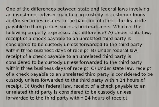 One of the differences between state and federal laws involving an investment adviser maintaining custody of customer funds and/or securities relates to the handling of client checks made payable to third parties such as broker-dealers. Which of the following properly expresses that difference? A) Under state law, receipt of a check payable to an unrelated third party is considered to be custody unless forwarded to the third party within three business days of receipt. B) Under federal law, receipt of a check payable to an unrelated third party is considered to be custody unless forwarded to the third party within three business days of receipt. C) Under state law, receipt of a check payable to an unrelated third party is considered to be custody unless forwarded to the third party within 24 hours of receipt. D) Under federal law, receipt of a check payable to an unrelated third party is considered to be custody unless forwarded to the third party within 24 hours of receipt.