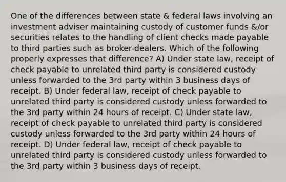 One of the differences between state & federal laws involving an investment adviser maintaining custody of customer funds &/or securities relates to the handling of client checks made payable to third parties such as broker-dealers. Which of the following properly expresses that difference? A) Under state law, receipt of check payable to unrelated third party is considered custody unless forwarded to the 3rd party within 3 business days of receipt. B) Under federal law, receipt of check payable to unrelated third party is considered custody unless forwarded to the 3rd party within 24 hours of receipt. C) Under state law, receipt of check payable to unrelated third party is considered custody unless forwarded to the 3rd party within 24 hours of receipt. D) Under federal law, receipt of check payable to unrelated third party is considered custody unless forwarded to the 3rd party within 3 business days of receipt.