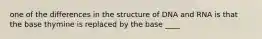 one of the differences in the structure of DNA and RNA is that the base thymine is replaced by the base ____