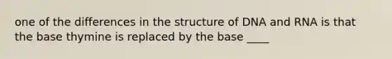 one of the differences in the structure of DNA and RNA is that the base thymine is replaced by the base ____