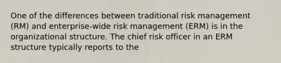 One of the differences between traditional risk management (RM) and enterprise-wide risk management (ERM) is in the organizational structure. The chief risk officer in an ERM structure typically reports to the