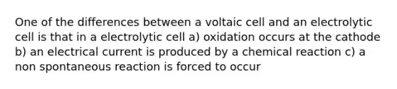 One of the differences between a voltaic cell and an electrolytic cell is that in a electrolytic cell a) oxidation occurs at the cathode b) an electrical current is produced by a chemical reaction c) a non spontaneous reaction is forced to occur