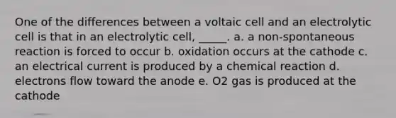 One of the differences between a voltaic cell and an electrolytic cell is that in an electrolytic cell, _____. a. a non-spontaneous reaction is forced to occur b. oxidation occurs at the cathode c. an electrical current is produced by a chemical reaction d. electrons flow toward the anode e. O2 gas is produced at the cathode