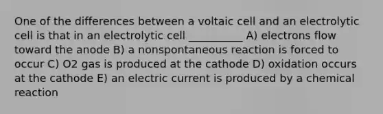 One of the differences between a voltaic cell and an electrolytic cell is that in an electrolytic cell __________ A) electrons flow toward the anode B) a nonspontaneous reaction is forced to occur C) O2 gas is produced at the cathode D) oxidation occurs at the cathode E) an electric current is produced by a chemical reaction