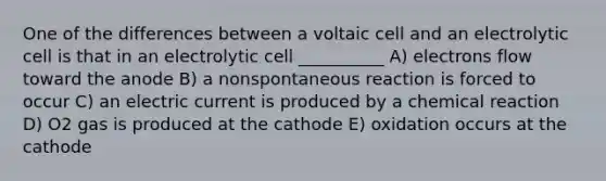 One of the differences between a voltaic cell and an electrolytic cell is that in an electrolytic cell __________ A) electrons flow toward the anode B) a nonspontaneous reaction is forced to occur C) an electric current is produced by a chemical reaction D) O2 gas is produced at the cathode E) oxidation occurs at the cathode