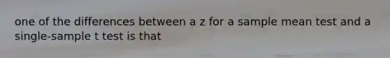 one of the differences between a z for a sample mean test and a single-sample t test is that