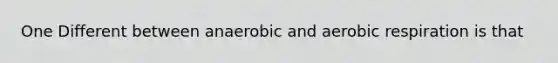 One Different between anaerobic and aerobic respiration is that