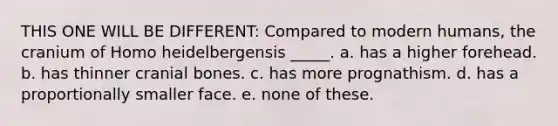 THIS ONE WILL BE DIFFERENT: Compared to modern humans, the cranium of Homo heidelbergensis _____. a. has a higher forehead. b. has thinner cranial bones. c. has more prognathism. d. has a proportionally smaller face. e. none of these.