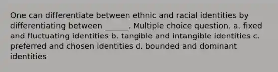 One can differentiate between ethnic and racial identities by differentiating between ______. Multiple choice question. a. fixed and fluctuating identities b. tangible and intangible identities c. preferred and chosen identities d. bounded and dominant identities