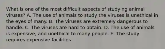 What is one of the most difficult aspects of studying animal viruses? A. The use of animals to study the viruses is unethical in the eyes of many. B. The viruses are extremely dangerous to handle. C. The viruses are hard to obtain. D. The use of animals is expensive, and unethical to many people. E. The study requires expensive facilities