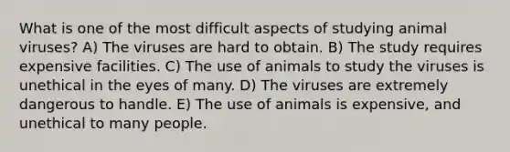 What is one of the most difficult aspects of studying animal viruses? A) The viruses are hard to obtain. B) The study requires expensive facilities. C) The use of animals to study the viruses is unethical in the eyes of many. D) The viruses are extremely dangerous to handle. E) The use of animals is expensive, and unethical to many people.