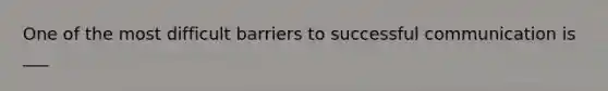 One of the most difficult barriers to successful communication is ___