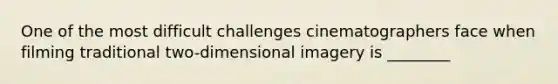 One of the most difficult challenges cinematographers face when filming traditional two-dimensional imagery is ________