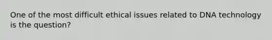 One of the most difficult ethical issues related to DNA technology is the question?