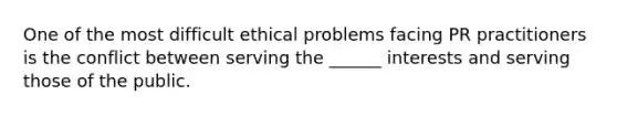 One of the most difficult ethical problems facing PR practitioners is the conflict between serving the ______ interests and serving those of the public.