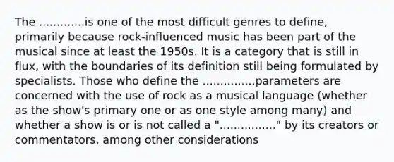 The .............is one of the most difficult genres to define, primarily because rock-influenced music has been part of the musical since at least the 1950s. It is a category that is still in flux, with the boundaries of its definition still being formulated by specialists. Those who define the ...............parameters are concerned with the use of rock as a musical language (whether as the show's primary one or as one style among many) and whether a show is or is not called a "................" by its creators or commentators, among other considerations