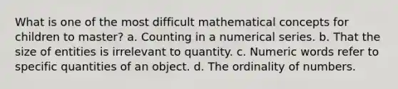 What is one of the most difficult mathematical concepts for children to master? a. Counting in a numerical series. b. That the size of entities is irrelevant to quantity. c. Numeric words refer to specific quantities of an object. d. The ordinality of numbers.