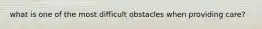 what is one of the most difficult obstacles when providing care?