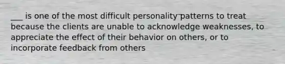 ___ is one of the most difficult personality patterns to treat because the clients are unable to acknowledge weaknesses, to appreciate the effect of their behavior on others, or to incorporate feedback from others