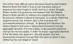 One of the most difficult policy decisions faced by the Federal Reserve Bank (the Fed) is how to use monetary policy in response to a real negative shock such as a severe drought. Please answer the questions and assume that the Federal Reserve Bank decides to address the negative real shock by focusing on inflation instead of recession. As a result of the real negative shock, the inflation rate in the economy will increase/decrease/not change . To remedy this situation, the Federal Reserve will seek to decrease/increase/not change aggregate demand. The Fed is likely to decrease/increase/not change the money supply in order to impact aggregate demand. If the Fed takes this approach, the real growth rate will decrease/increase/not change from the point to which it was shifted by the real negative shock.