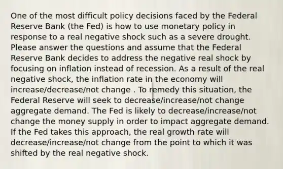 One of the most difficult policy decisions faced by the Federal Reserve Bank (the Fed) is how to use monetary policy in response to a real negative shock such as a severe drought. Please answer the questions and assume that the Federal Reserve Bank decides to address the negative real shock by focusing on inflation instead of recession. As a result of the real negative shock, the inflation rate in the economy will increase/decrease/not change . To remedy this situation, the Federal Reserve will seek to decrease/increase/not change aggregate demand. The Fed is likely to decrease/increase/not change the money supply in order to impact aggregate demand. If the Fed takes this approach, the real growth rate will decrease/increase/not change from the point to which it was shifted by the real negative shock.