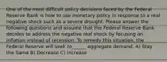 One of the most difficult policy decisions faced by the Federal Reserve Bank is how to use monetary policy in response to a real negative shock such as a severe drought. Please answer the following questions and assume that the Federal Reserve Bank decides to address the negative real shock by focusing on inflation instead of recession. To remedy this situation, the Federal Reserve will seek to______ aggregate demand. A) Stay the Same B) Decrease C) Increase