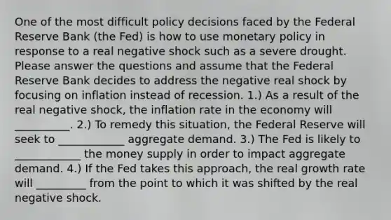 One of the most difficult policy decisions faced by the Federal Reserve Bank (the Fed) is how to use monetary policy in response to a real negative shock such as a severe drought. Please answer the questions and assume that the Federal Reserve Bank decides to address the negative real shock by focusing on inflation instead of recession. 1.) As a result of the real negative shock, the inflation rate in the economy will __________. 2.) To remedy this situation, the Federal Reserve will seek to ____________ aggregate demand. 3.) The Fed is likely to ____________ the money supply in order to impact aggregate demand. 4.) If the Fed takes this approach, the real growth rate will _________ from the point to which it was shifted by the real negative shock.