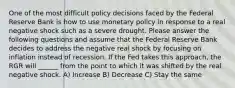 One of the most difficult policy decisions faced by the Federal Reserve Bank is how to use monetary policy in response to a real negative shock such as a severe drought. Please answer the following questions and assume that the Federal Reserve Bank decides to address the negative real shock by focusing on inflation instead of recession. If the Fed takes this approach, the RGR will ______ from the point to which it was shifted by the real negative shock. A) Increase B) Decrease C) Stay the same